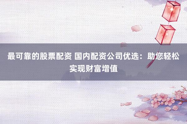 最可靠的股票配资 国内配资公司优选：助您轻松实现财富增值