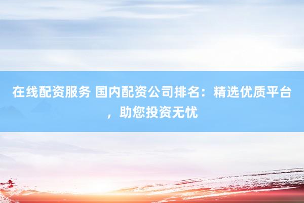 在线配资服务 国内配资公司排名：精选优质平台，助您投资无忧