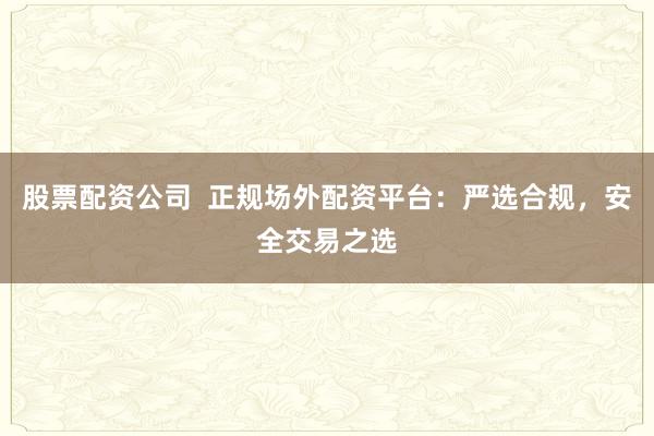 股票配资公司  正规场外配资平台：严选合规，安全交易之选