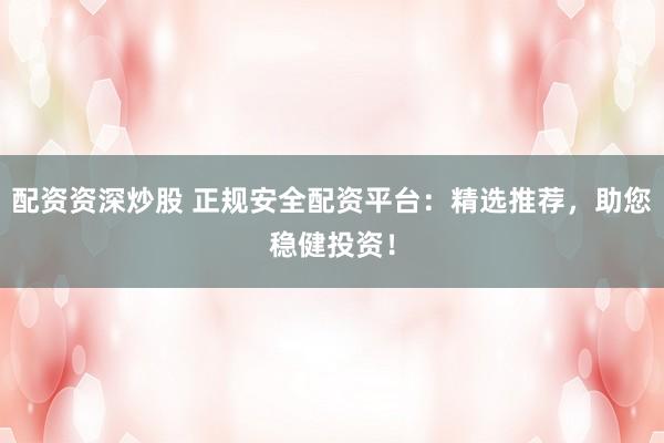 配资资深炒股 正规安全配资平台：精选推荐，助您稳健投资！