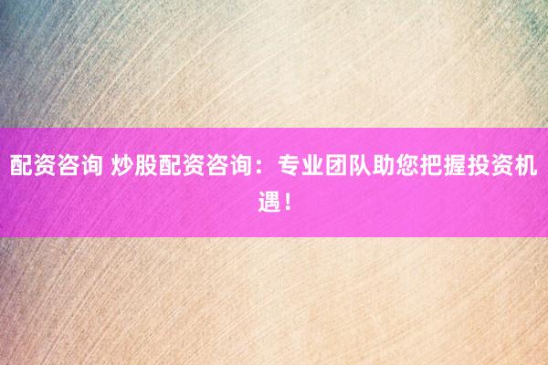 配资咨询 炒股配资咨询：专业团队助您把握投资机遇！