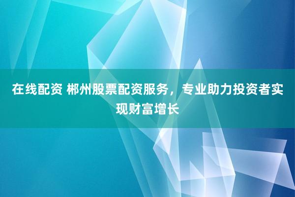 在线配资 郴州股票配资服务，专业助力投资者实现财富增长