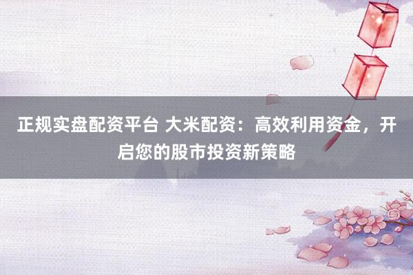 正规实盘配资平台 大米配资：高效利用资金，开启您的股市投资新策略
