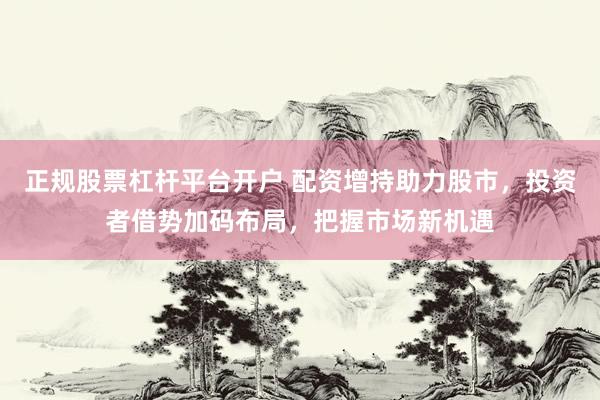 正规股票杠杆平台开户 配资增持助力股市，投资者借势加码布局，把握市场新机遇