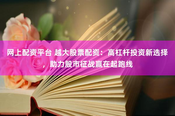 网上配资平台 越大股票配资：高杠杆投资新选择，助力股市征战赢在起跑线