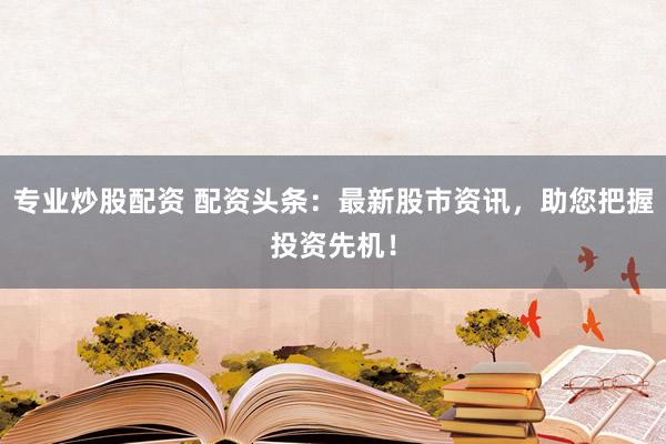 专业炒股配资 配资头条：最新股市资讯，助您把握投资先机！