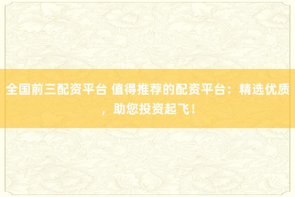 全国前三配资平台 值得推荐的配资平台：精选优质，助您投资起飞！