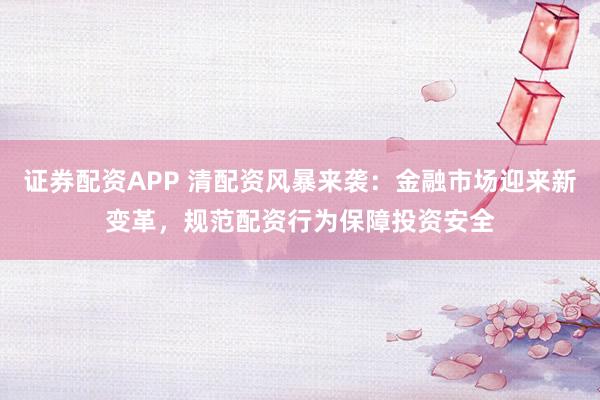 证券配资APP 清配资风暴来袭：金融市场迎来新变革，规范配资行为保障投资安全