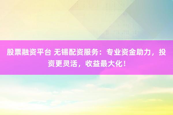 股票融资平台 无锡配资服务：专业资金助力，投资更灵活，收益最大化！