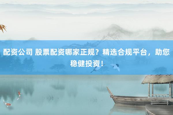 配资公司 股票配资哪家正规？精选合规平台，助您稳健投资！