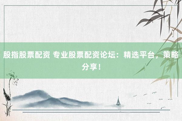 股指股票配资 专业股票配资论坛：精选平台，策略分享！