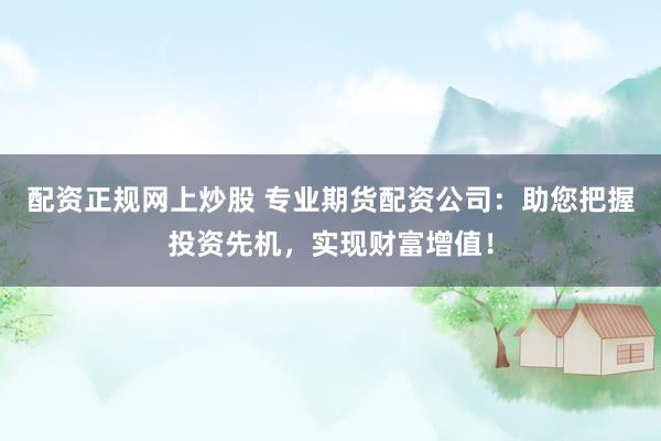 配资正规网上炒股 专业期货配资公司：助您把握投资先机，实现财富增值！