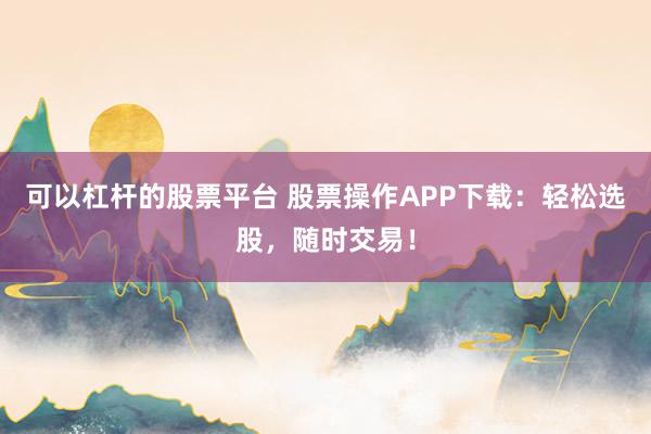 可以杠杆的股票平台 股票操作APP下载：轻松选股，随时交易！