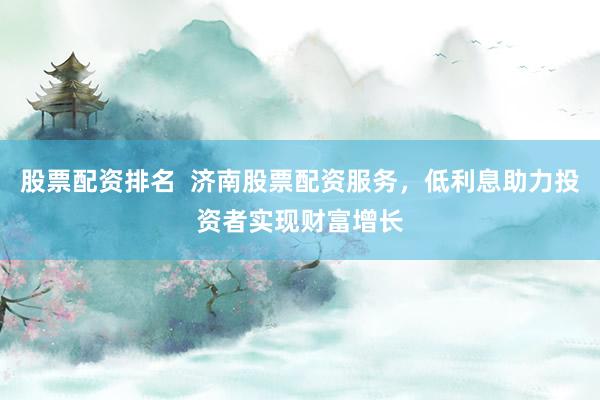 股票配资排名  济南股票配资服务，低利息助力投资者实现财富增长