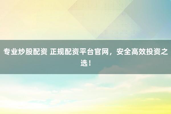 专业炒股配资 正规配资平台官网，安全高效投资之选！