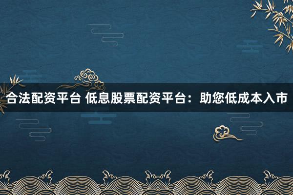合法配资平台 低息股票配资平台：助您低成本入市