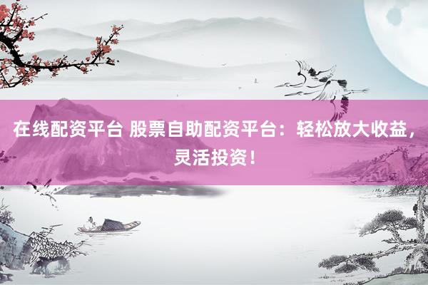 在线配资平台 股票自助配资平台：轻松放大收益，灵活投资！