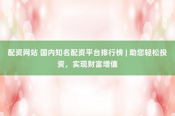 配资网站 国内知名配资平台排行榜 | 助您轻松投资，实现财富增值