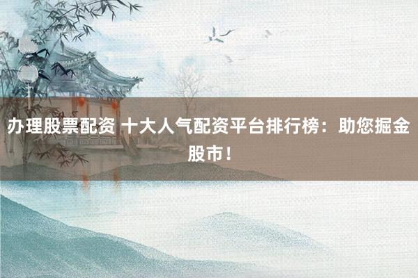 办理股票配资 十大人气配资平台排行榜：助您掘金股市！