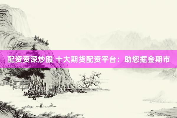 配资资深炒股 十大期货配资平台：助您掘金期市