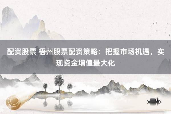 配资股票 梧州股票配资策略：把握市场机遇，实现资金增值最大化