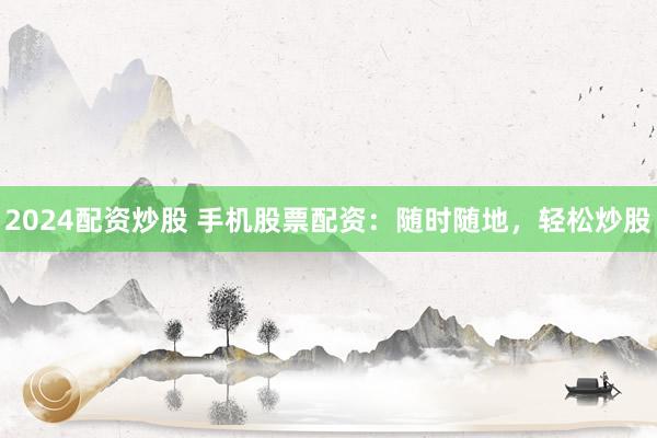 2024配资炒股 手机股票配资：随时随地，轻松炒股