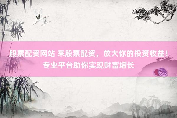 股票配资网站 来股票配资，放大你的投资收益！专业平台助你实现财富增长