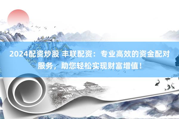 2024配资炒股 丰联配资：专业高效的资金配对服务，助您轻松实现财富增值！