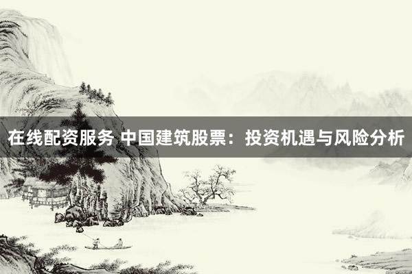 在线配资服务 中国建筑股票：投资机遇与风险分析