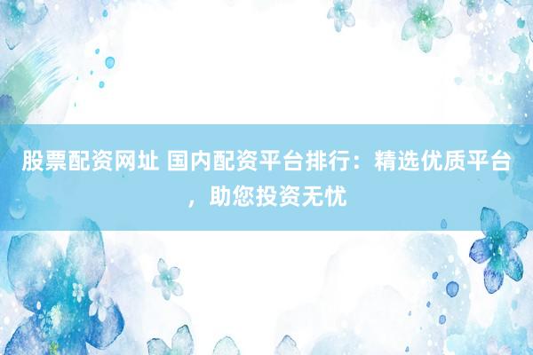 股票配资网址 国内配资平台排行：精选优质平台，助您投资无忧