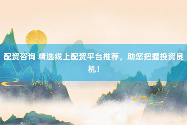 配资咨询 精选线上配资平台推荐，助您把握投资良机！