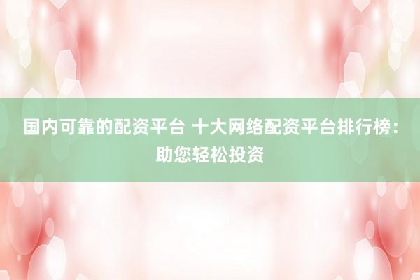 国内可靠的配资平台 十大网络配资平台排行榜：助您轻松投资