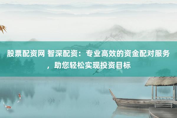 股票配资网 智深配资：专业高效的资金配对服务，助您轻松实现投资目标
