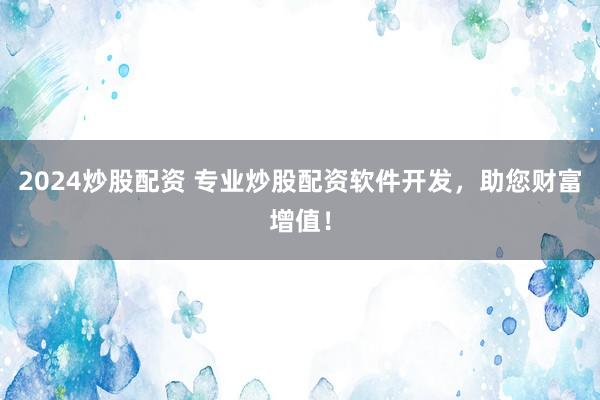 2024炒股配资 专业炒股配资软件开发，助您财富增值！