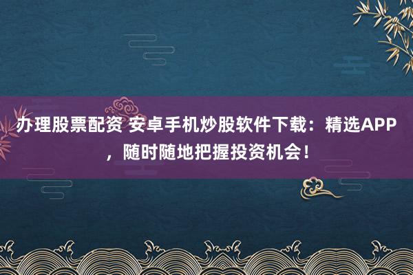 办理股票配资 安卓手机炒股软件下载：精选APP，随时随地把握投资机会！