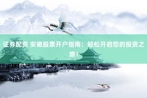 证券配资 安徽股票开户指南：轻松开启您的投资之旅！