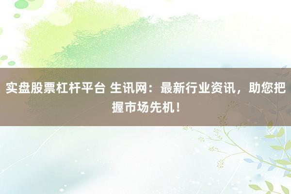实盘股票杠杆平台 生讯网：最新行业资讯，助您把握市场先机！