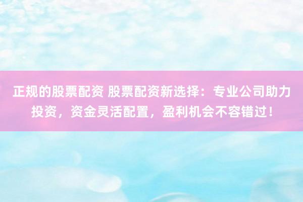 正规的股票配资 股票配资新选择：专业公司助力投资，资金灵活配置，盈利机会不容错过！
