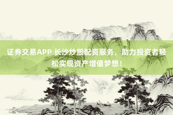 证券交易APP 长沙炒股配资服务，助力投资者轻松实现资产增值梦想！