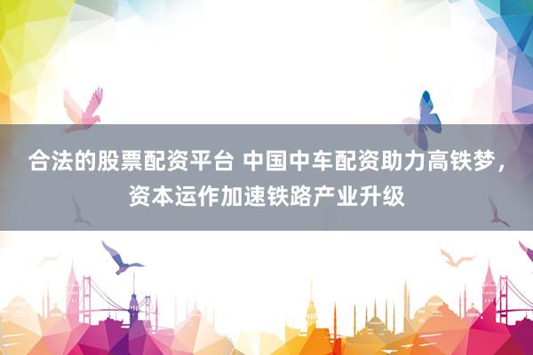 合法的股票配资平台 中国中车配资助力高铁梦，资本运作加速铁路产业升级