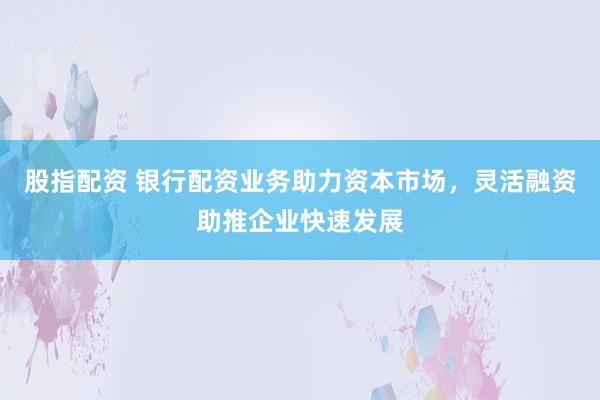 股指配资 银行配资业务助力资本市场，灵活融资助推企业快速发展