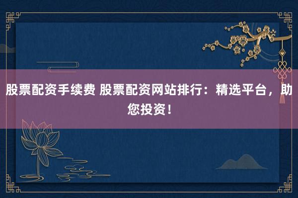 股票配资手续费 股票配资网站排行：精选平台，助您投资！