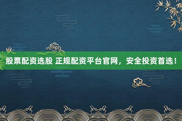 股票配资选股 正规配资平台官网，安全投资首选！