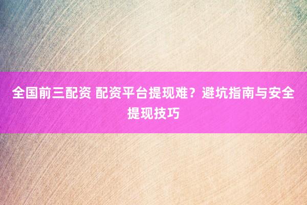 全国前三配资 配资平台提现难？避坑指南与安全提现技巧