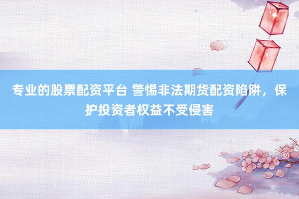 专业的股票配资平台 警惕非法期货配资陷阱，保护投资者权益不受侵害