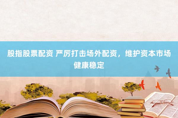 股指股票配资 严厉打击场外配资，维护资本市场健康稳定