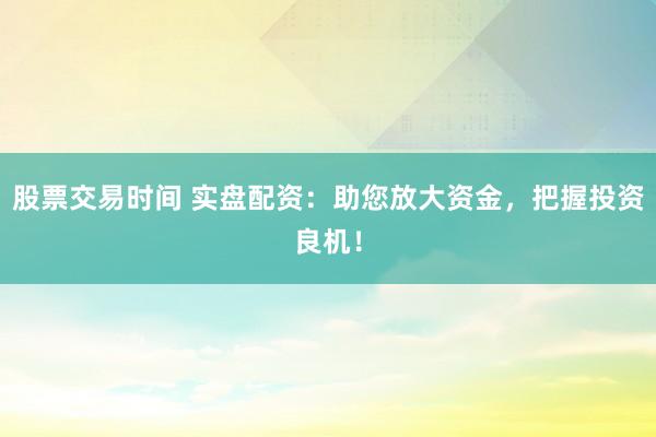 股票交易时间 实盘配资：助您放大资金，把握投资良机！