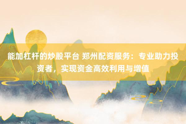 能加杠杆的炒股平台 郑州配资服务：专业助力投资者，实现资金高效利用与增值