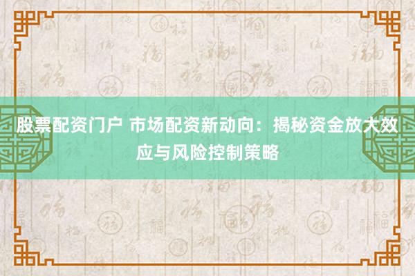 股票配资门户 市场配资新动向：揭秘资金放大效应与风险控制策略