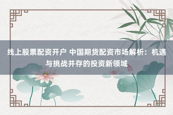 线上股票配资开户 中国期货配资市场解析：机遇与挑战并存的投资新领域